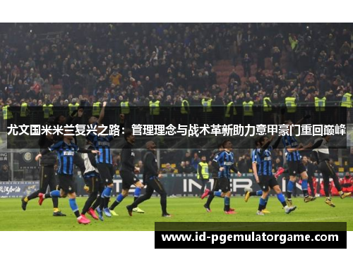 尤文国米米兰复兴之路：管理理念与战术革新助力意甲豪门重回巅峰