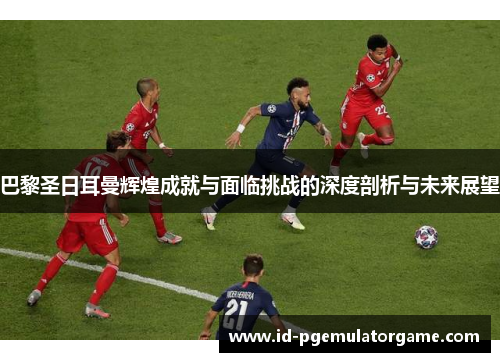 巴黎圣日耳曼辉煌成就与面临挑战的深度剖析与未来展望