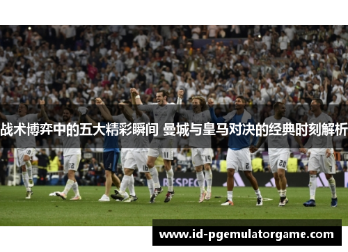 战术博弈中的五大精彩瞬间 曼城与皇马对决的经典时刻解析