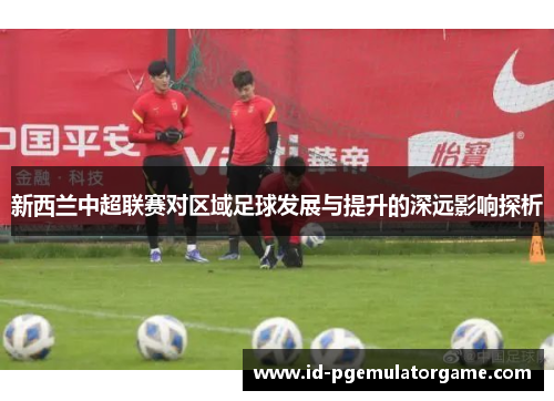 新西兰中超联赛对区域足球发展与提升的深远影响探析
