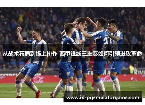 从战术布局到场上协作 西甲锋线三重奏如何引领进攻革命