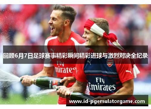 回顾6月7日足球赛事精彩瞬间精彩进球与激烈对决全纪录