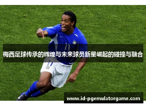 梅西足球传承的辉煌与未来球员新星崛起的碰撞与融合