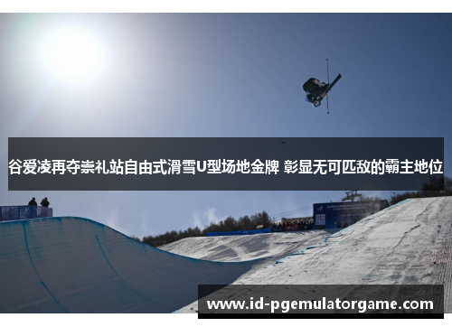 谷爱凌再夺崇礼站自由式滑雪U型场地金牌 彰显无可匹敌的霸主地位