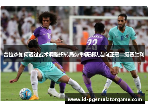 普拉杰如何通过战术调整扭转局势带领球队走向亚冠二级赛胜利