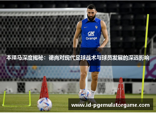 本泽马深度揭秘：德尚对现代足球战术与球员发展的深远影响