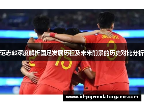 范志毅深度解析国足发展历程及未来前景的历史对比分析