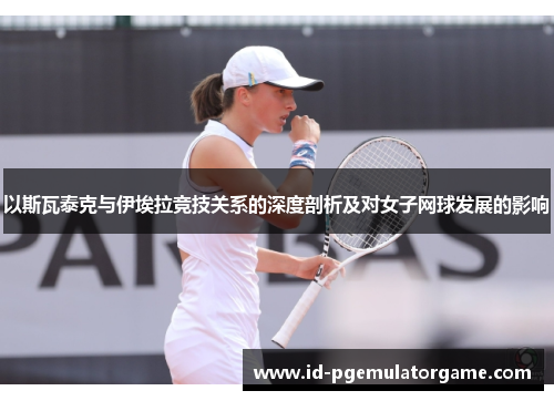 以斯瓦泰克与伊埃拉竞技关系的深度剖析及对女子网球发展的影响