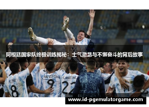 阿根廷国家队终极训练揭秘：士气激昂与不懈奋斗的背后故事