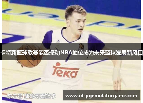 卡特新篮球联赛能否撼动NBA地位成为未来篮球发展新风口