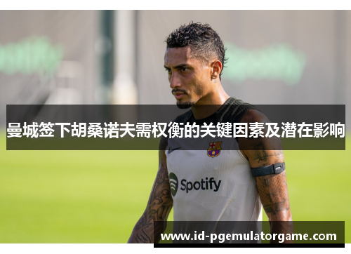 曼城签下胡桑诺夫需权衡的关键因素及潜在影响