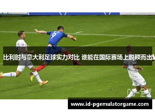 比利时与意大利足球实力对比 谁能在国际赛场上脱颖而出