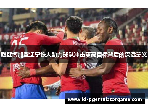 赵健博加盟辽宁铁人助力球队冲击更高目标背后的深远意义