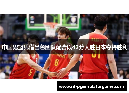 中国男篮凭借出色团队配合以42分大胜日本夺得胜利