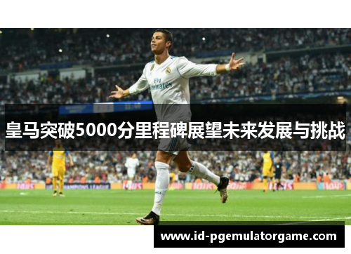 皇马突破5000分里程碑展望未来发展与挑战