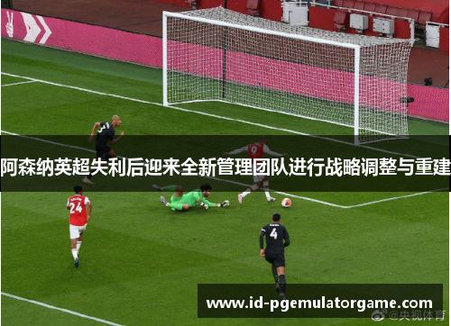 阿森纳英超失利后迎来全新管理团队进行战略调整与重建