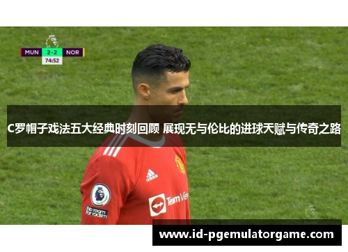 C罗帽子戏法五大经典时刻回顾 展现无与伦比的进球天赋与传奇之路