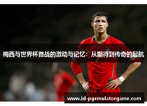 梅西与世界杯首战的激动与记忆：从期待到传奇的起航