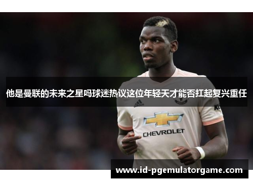 他是曼联的未来之星吗球迷热议这位年轻天才能否扛起复兴重任