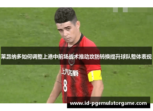 莱昂纳多如何调整上港中前场战术推动攻防转换提升球队整体表现