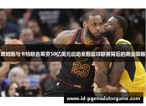 詹姆斯与卡特联合筹资50亿美元启动全新篮球联赛背后的商业策略 詹姆斯与卡特联合筹资50亿美元启动全新篮球联赛背后的商业策略