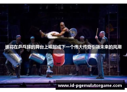 谁将在乒乓球的舞台上崛起成下一个伟大传奇引领未来的风潮 谁将在乒乓球的舞台上崛起成下一个伟大传奇引领未来的风潮