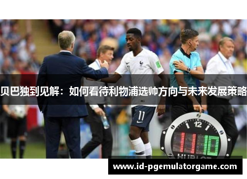 贝巴独到见解:如何看待利物浦选帅方向与未来发展策略 贝巴独到见解:如何看待利物浦选帅方向与未来发展策略