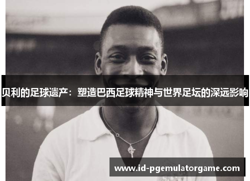 贝利的足球遗产:塑造巴西足球精神与世界足坛的深远影响 贝利的足球遗产:塑造巴西足球精神与世界足坛的深远影响