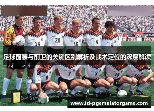 足球前腰与前卫的关键区别解析及战术定位的深度解读 足球前腰与前卫的关键区别解析及战术定位的深度解读