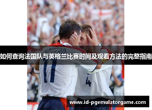 如何查询法国队与英格兰比赛时间及观看方法的完整指南 如何查询法国队与英格兰比赛时间及观看方法的完整指南