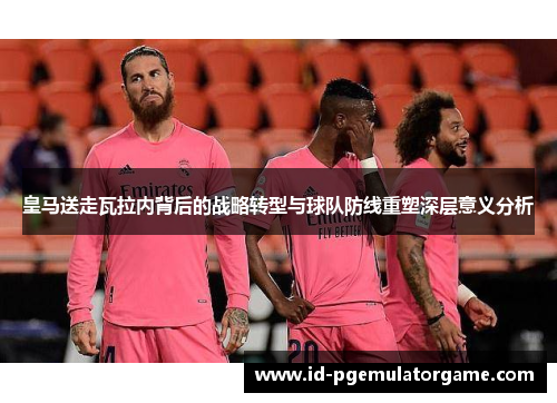 皇马送走瓦拉内背后的战略转型与球队防线重塑深层意义分析 皇马送走瓦拉内背后的战略转型与球队防线重塑深层意义分析