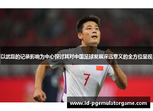 以武磊的记录影响为中心探讨其对中国足球发展深远意义的全方位呈现 以武磊的记录影响为中心探讨其对中国足球发展深远意义的全方位呈现