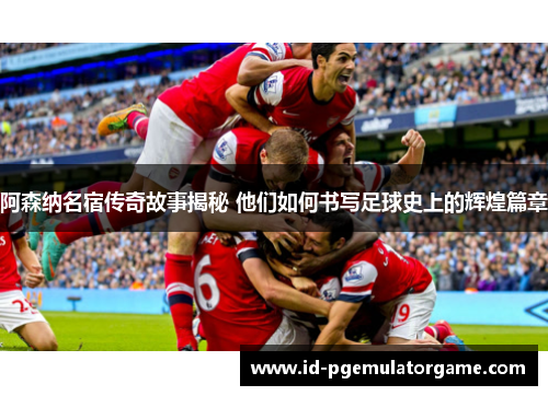 阿森纳名宿传奇故事揭秘 他们如何书写足球史上的辉煌篇章