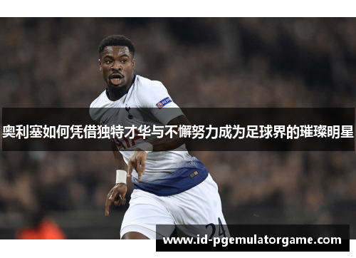 奥利塞如何凭借独特才华与不懈努力成为足球界的璀璨明星