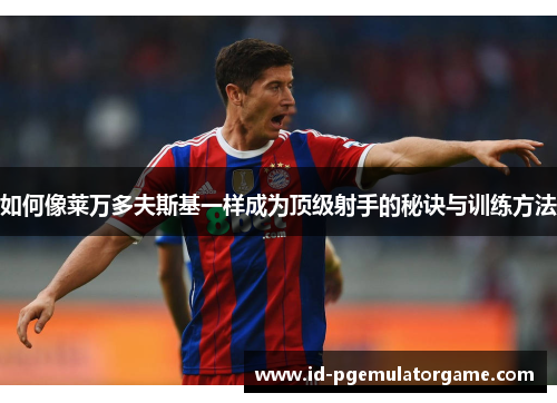 如何像莱万多夫斯基一样成为顶级射手的秘诀与训练方法