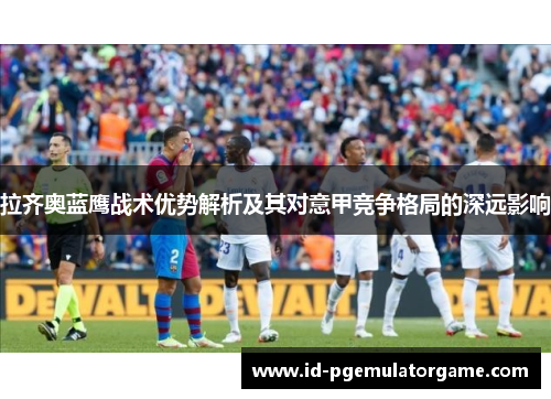 拉齐奥蓝鹰战术优势解析及其对意甲竞争格局的深远影响