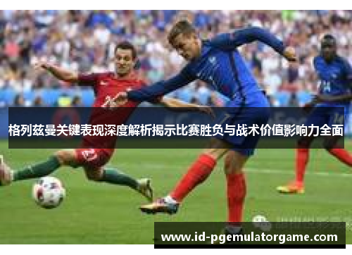 格列兹曼关键表现深度解析揭示比赛胜负与战术价值影响力全面