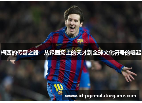 梅西的传奇之路:从绿茵场上的天才到全球文化符号的崛起 梅西的传奇之路:从绿茵场上的天才到全球文化符号的崛起