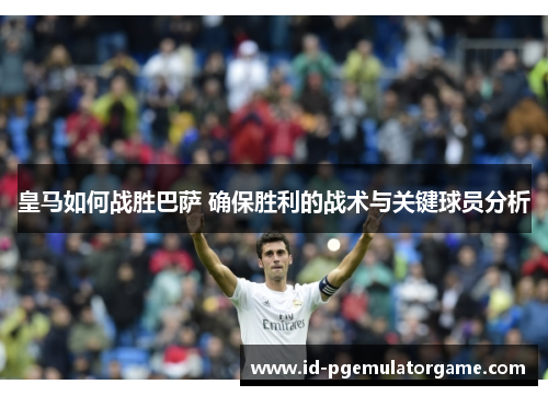 皇马如何战胜巴萨 确保胜利的战术与关键球员分析