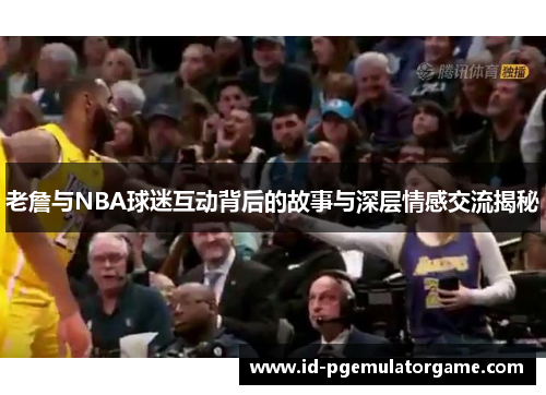 老詹与NBA球迷互动背后的故事与深层情感交流揭秘 老詹与NBA球迷互动背后的故事与深层情感交流揭秘