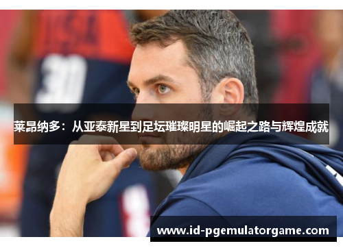 莱昂纳多:从亚泰新星到足坛璀璨明星的崛起之路与辉煌成就 莱昂纳多:从亚泰新星到足坛璀璨明星的崛起之路与辉煌成就