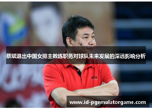 蔡斌退出中国女排主教练职务对球队未来发展的深远影响分析