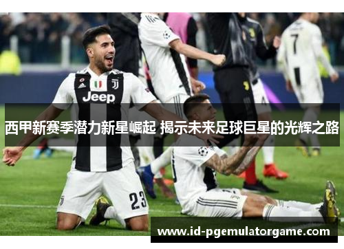 西甲新赛季潜力新星崛起 揭示未来足球巨星的光辉之路