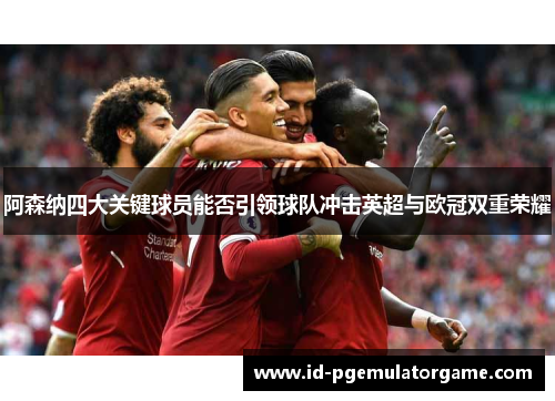 阿森纳四大关键球员能否引领球队冲击英超与欧冠双重荣耀