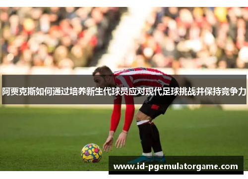 阿贾克斯如何通过培养新生代球员应对现代足球挑战并保持竞争力